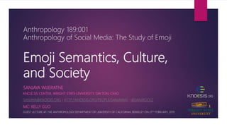 Emoji Semantics, Culture,
and Society
KNO.E.SIS CENTER, WRIGHT STATE UNIVERSITY, DAYTON, OHIO
SANJAYA@KNOESIS.ORG | HTTP://KNOESIS.ORG/PEOPLE/SANJAYAW/ | @SANJROCKZ
SANJAYA WIJERATNE
Anthropology 189:001
Anthropology of Social Media: The Study of Emoji
GUEST LECTURE AT THE ANTHROPOLOGY DEPARTMENT OF UNIVERSITY OF CALIFORNIA, BERKELEY ON 27TH FEBRUARY, 2019.
MC: KELLY GUO
 