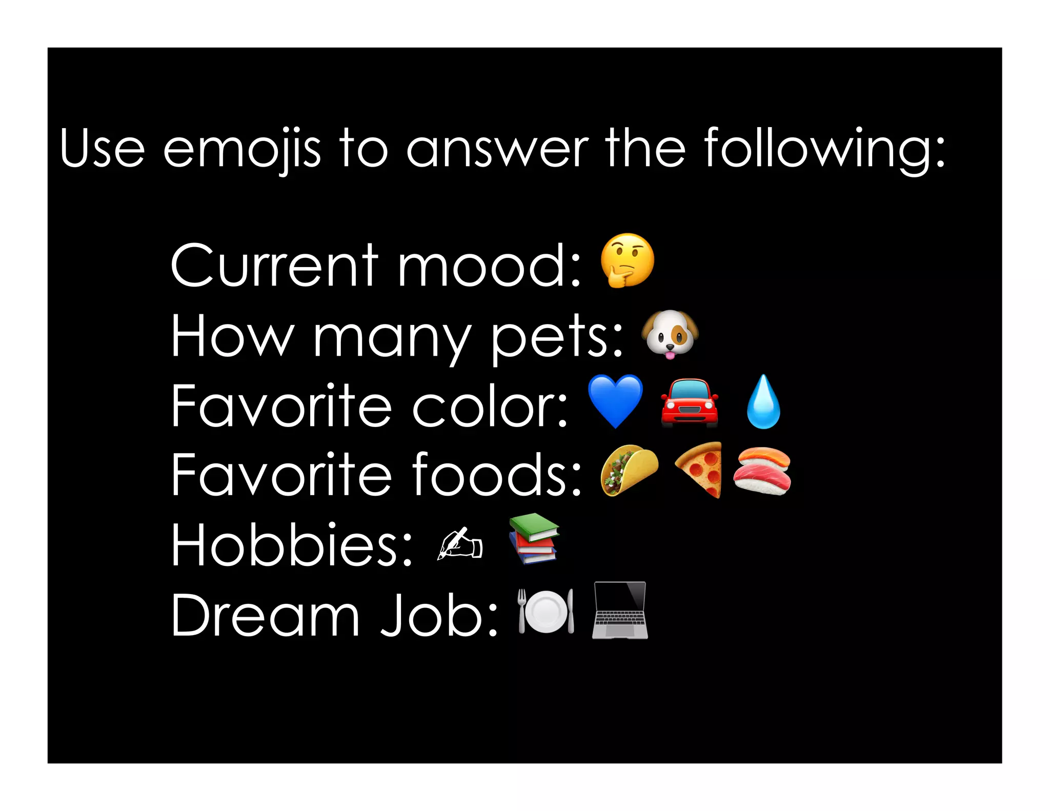 Use emojis to answer the following:
Current mood: 🤔
How many pets: 🐶
Favorite color: 💙 🚘 💧🚘 💧💧
Favorite foods: 🌮 🍕🍣🍕🍣
Hobbies: ✍ 📚
Dream Job: 🍽 💻💻
 
