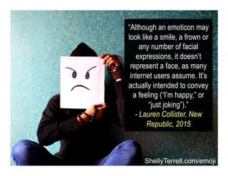 “Although an emoticon may
look like a smile, a frown or
any number of facial
expressions, it doesn’t
represent a face, as many
internet users assume. It’s
actually intended to convey
a feeling (“I’m happy,” or
“just joking”).”
- Lauren Collister, New
Republic, 2015
ShellyTerrell.com/emoji
 