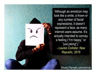 “Although an emoticon may
look like a smile, a frown or
any number of facial
expressions, it doesn’t
represent a face, as ...