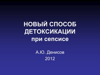 НОВЫЙ СПОСОБ
ДЕТОКСИКАЦИИ
  при сепсисе

  А.Ю. Денисов
      2012
 