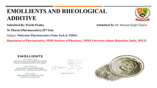 EMOLLIENTS AND RHEOLOGICAL
ADDITIVE
Submitted By: Prachi Pandey Submitted To: Dr. Himmat Singh Chawra
M. Pharm (Pharmaceutics), IInd Sem.
Subject: Molecular Pharmaceutics (Nano Tech & TDDS)
Department of Pharmaceutics, NIMS Institute of Pharmacy, NIMS University Jaipur, Rajasthan, India, 303121
 