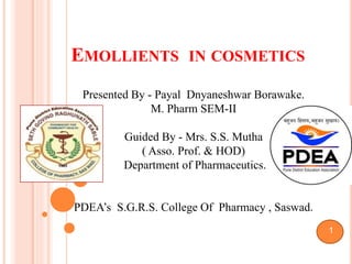 EMOLLIENTS IN COSMETICS
Presented By - Payal Dnyaneshwar Borawake.
M. Pharm SEM-II
Guided By - Mrs. S.S. Mutha
( Asso. Prof. & HOD)
Department of Pharmaceutics.
PDEA’s S.G.R.S. College Of Pharmacy , Saswad.
1
 