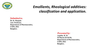 Submitted to:
Dr. D. Manjula
Asst. Professor,
Department of Pharmaceutics,
COPS, DSU
Banglore.
Presented by:
Arpitha. B. M
M Pharm (II SEM),
Department of Pharmaceutics,
COPS, DSU
Banglore.
Emollients, Rheological additives:
classification and application.
 