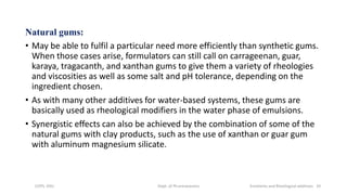 Natural gums:
• May be able to fulfil a particular need more efficiently than synthetic gums.
When those cases arise, formulators can still call on carrageenan, guar,
karaya, tragacanth, and xanthan gums to give them a variety of rheologies
and viscosities as well as some salt and pH tolerance, depending on the
ingredient chosen.
• As with many other additives for water-based systems, these gums are
basically used as rheological modifiers in the water phase of emulsions.
• Synergistic effects can also be achieved by the combination of some of the
natural gums with clay products, such as the use of xanthan or guar gum
with aluminum magnesium silicate.
COPS, DSU Dept. of Pharmaceutics Emolients and Rheological additives 10
 
