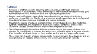 Cellulose
• Cellulose is another naturally occurring polysaccharide, and through chemical
modifications it accounts for a family of rheological additives that includes cellulose gum,
hydroxyethylcellulose, methylcellulose, and hydroxypropyl cellulose.
• Due to the modifications, some of the derivatives display excellent salt tolerance,
surfactant compatibility, or film-forming properties, which make them particularly useful
in certain shampoos, hair care products, and shaving products.
• Clays for rheological effects are available in four primary types: bentonites, hectorites,
synthetic hectorites, and magnesium aluminum silicates. Bentonites are based on
aluminum silicates, while hectorites are based on magnesium silicates.
• The different chemistries and the differences in the natural formations of these clays
account for the different properties. Hectorites tend to build a higher amount of viscosity
than the other additives, based on their smaller particle size and larger surface area.
• These materials typically produce pseudoplastic rheology in water-based systems and are
used primarily for viscosity enhancement, low control, and emulsion stability.
COPS, DSU Dept. of Pharmaceutics Emolients and Rheological additives 11
 