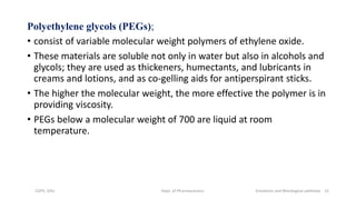 Polyethylene glycols (PEGs);
• consist of variable molecular weight polymers of ethylene oxide.
• These materials are soluble not only in water but also in alcohols and
glycols; they are used as thickeners, humectants, and lubricants in
creams and lotions, and as co-gelling aids for antiperspirant sticks.
• The higher the molecular weight, the more effective the polymer is in
providing viscosity.
• PEGs below a molecular weight of 700 are liquid at room
temperature.
COPS, DSU Dept. of Pharmaceutics Emolients and Rheological additives 12
 