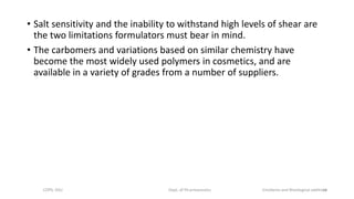 • Salt sensitivity and the inability to withstand high levels of shear are
the two limitations formulators must bear in mind.
• The carbomers and variations based on similar chemistry have
become the most widely used polymers in cosmetics, and are
available in a variety of grades from a number of suppliers.
COPS, DSU Dept. of Pharmaceutics Emolients and Rheological additives14
 