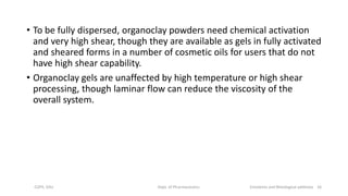 • To be fully dispersed, organoclay powders need chemical activation
and very high shear, though they are available as gels in fully activated
and sheared forms in a number of cosmetic oils for users that do not
have high shear capability.
• Organoclay gels are unaffected by high temperature or high shear
processing, though laminar flow can reduce the viscosity of the
overall system.
COPS, DSU Dept. of Pharmaceutics Emolients and Rheological additives 16
 