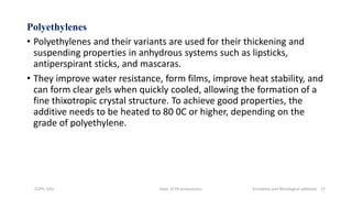 Polyethylenes
• Polyethylenes and their variants are used for their thickening and
suspending properties in anhydrous systems such as lipsticks,
antiperspirant sticks, and mascaras.
• They improve water resistance, form films, improve heat stability, and
can form clear gels when quickly cooled, allowing the formation of a
fine thixotropic crystal structure. To achieve good properties, the
additive needs to be heated to 80 0C or higher, depending on the
grade of polyethylene.
COPS, DSU Dept. of Pharmaceutics Emolients and Rheological additives 17
 