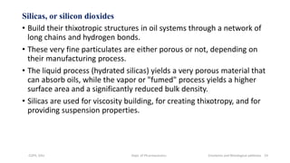 Silicas, or silicon dioxides
• Build their thixotropic structures in oil systems through a network of
long chains and hydrogen bonds.
• These very fine particulates are either porous or not, depending on
their manufacturing process.
• The liquid process (hydrated silicas) yields a very porous material that
can absorb oils, while the vapor or "fumed" process yields a higher
surface area and a significantly reduced bulk density.
• Silicas are used for viscosity building, for creating thixotropy, and for
providing suspension properties.
COPS, DSU Dept. of Pharmaceutics Emolients and Rheological additives 19
 