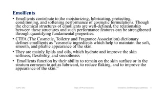 Emollients
• Emollients contribute to the moisturizing, lubricating, protecting,
conditioning, and softening performance of cosmetic formulations. Though
the chemical structures of emollients are well-defined, the relationship
between these structures and such performance features can be strengthened
through quantifying fundamental properties.
• CTFA (The Cosmetic, Toiletry and Fragrance Association) dictionary
defines emollients as “cosmetic ingredients which help to maintain the soft,
smooth, and pliable appearance of the skin.
• They are mainly lipids and oils, which hydrate and improve the skin
softness, flexibility, and smoothness
• Emollients function by their ability to remain on the skin surface or in the
stratum corneum to act as lubricant, to reduce flaking, and to improve the
appearance of the skin.”
COPS, DSU Dept. of Pharmaceutics Emolients and Rheological additives 2
 