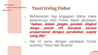 Teori Irving Fisher
● Berdasarkan tiga anggapan diatas maka
sebenarnya teori Fisher dapat dikatakan
”bahwa dalam jangka pendek tingkat
harga umum (P) berubah secara
proporsional dengan perubahan supply
uang (M).”
● Hal ini sama dengan pendapat Crude
Quantity Theori dari Ricardo.
 