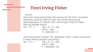 Teori Irving Fisher
Contoh:
Bila jumah uang yang beredar (M) sebesar Rp 100 miliar, kecepatan
peredaran uang (V) sebesar 8 kali, dan jumlah barang yang
diperdagangkan (T) sebesar 200, maka tingkat harga (P) dapat
dihitung sebagai berikut:
MV = PT --> 100 × 8 = P × 200
200 P = 800
P = 800/200 = 4
Jika M bertambah menjadi 120, sedangkan V dan T tetap, maka besar
P dapat dihitung dengan cara berikut:
MV = PT --> 120 × 8 = P × 200
200 P = 960
P = 960/200= 4,8
 
