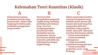 Kelemahan Teori Kuantitas (Klasik)
B
Teori ini telah
mengabaikan pengaruh
tingkat bunga terhadap
perubahan permintaan
uang. Teori ini
mengangap bahwa
permintaan lebih
disebabkan karena
pendapatan, karena
motivasinya adalah untuk
transaksi, jadi tidak ada
hubungannya dengan
tingkat bunga.
A
Dalam kenyataannya,
perubahan jumlah uang
yang beredar, tidak selalu
langsung berakibat pada
perubahan penggunaan
uang tersebut
C
Dalam masyarakat modern,
velocity (kecepatan) uang
tidaklah stabil, karena ada
banyak alternatif yang bisa
masyarakat pilih dari
kelebihan uang yang dia
miliki. Alternatif-alternatif
tersebut diantaranya adalah:
– Untuk menambah kas
– Untuk menambah
tabungannya
– Untuk menambah
pembelian barang dan jasa
– Untuk menambah
pembelian surat-surat
berharga
 