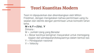 Teori Kuantitas Modern
Teori ini dipopulerkan dan dikembangkan oleh Milton
Friedman, dengan mengatakan bahwa permintaan uang itu
sejalan dan identik dengan permintaan untuk komoditi tahan
lama.
M = k.Y = (1/v) . Y
Dimana :
M = Jumlah Uang yang Beredar
k = Besar kecilnya keinginan masyarakat untuk memegang
bagian dari pendapatan/kekayaannya dalam bentuk kas
Y = Pendapatan nasional
V = Velocity
 