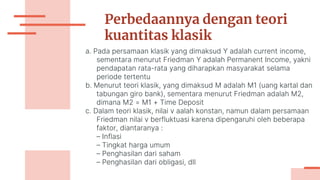 Perbedaannya dengan teori
kuantitas klasik
a. Pada persamaan klasik yang dimaksud Y adalah current income,
sementara menurut Friedman Y adalah Permanent Income, yakni
pendapatan rata-rata yang diharapkan masyarakat selama
periode tertentu
b. Menurut teori klasik, yang dimaksud M adalah M1 (uang kartal dan
tabungan giro bank), sementara menurut Friedman adalah M2,
dimana M2 = M1 + Time Deposit
c. Dalam teori klasik, nilai v aalah konstan, namun dalam persamaan
Friedman nilai v berfluktuasi karena dipengaruhi oleh beberapa
faktor, diantaranya :
– Inflasi
– Tingkat harga umum
– Penghasilan dari saham
– Penghasilan dari obligasi, dll
 