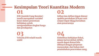 Kesimpulan Teori Kuantitas Modern
01
JUB (Jumlah Uang Beredar)
masih merupakan variabel
kunci dalam penentuan
kebijakan untuk
mengendalikan tingkat harga
dan pendapatan
02
Inflasi dan deflasi dapat diatasi
apabila perubahan JUB per unit
output dapat dijaga kenaikan
atau penurunnya
03
Velocity JUB relatif masih
stabil
04
Efektifitas kebijakan fiskal,
dalam hal ini defisit APBN,
masih dapat diatasi bila
dibiayai dengan pinjaman
masyarakat, dan bukan dari
penambahan pencetakan uang.
 