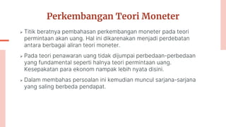 Perkembangan Teori Moneter
 Titik beratnya pembahasan perkembangan moneter pada teori
permintaan akan uang. Hal ini dikarenakan menjadi perdebatan
antara berbagai aliran teori moneter.
 Pada teori penawaran uang tidak dijumpai perbedaan-perbedaan
yang fundamental seperti halnya teori permintaan uang.
Kesepakatan para ekonom nampak lebih nyata disini.
 Dalam membahas persoalan ini kemudian muncul sarjana-sarjana
yang saling berbeda pendapat.
 