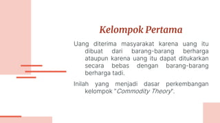 Kelompok Pertama
Uang diterima masyarakat karena uang itu
dibuat dari barang-barang berharga
ataupun karena uang itu dapat ditukarkan
secara bebas dengan barang-barang
berharga tadi.
Inilah yang menjadi dasar perkembangan
kelompok ”Commodity Theory”.
 