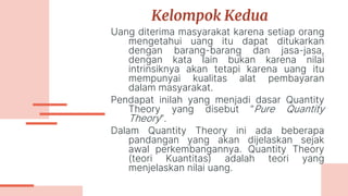 Kelompok Kedua
Uang diterima masyarakat karena setiap orang
mengetahui uang itu dapat ditukarkan
dengan barang-barang dan jasa-jasa,
dengan kata lain bukan karena nilai
intrinsiknya akan tetapi karena uang itu
mempunyai kualitas alat pembayaran
dalam masyarakat.
Pendapat inilah yang menjadi dasar Quantity
Theory yang disebut ”Pure Quantity
Theory”.
Dalam Quantity Theory ini ada beberapa
pandangan yang akan dijelaskan sejak
awal perkembangannya. Quantity Theory
(teori Kuantitas) adalah teori yang
menjelaskan nilai uang.
 