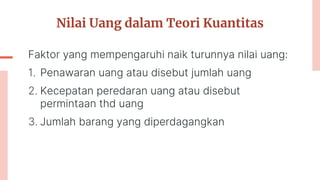 Nilai Uang dalam Teori Kuantitas
Faktor yang mempengaruhi naik turunnya nilai uang:
1. Penawaran uang atau disebut jumlah uang
2. Kecepatan peredaran uang atau disebut
permintaan thd uang
3. Jumlah barang yang diperdagangkan
 