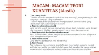 MACAM-MACAM TEORI
KUANTITAS (klasik)
1. Teori Uang Statis
Teori ini berusaha menjawab: apakah sebenarnya uang?, mengapa uang itu ada
harganya? Mengapa uang itu beredar?
Teori ini disebut statis karena tidak mempersoalkan perubahan nilai yang
diakibatkan oleh perkembangan ekonomi
a. Teori Metalisme (interinsik)
Uang bersifat seperti barang, nilainya tidak dibuat-buat, melainkan sama dengan
nilai logam yang dijadikan uang itu, contoh: uang emas dan uang perak.
b. Teori Konvensi (Perjanjian) oleh Davanzati
Teori ini menyatakan bahwa uang dibentuk atas dasar pemufakatan masyarakat
untuk mempermudah pertukaran
c. Teori Nominalisme
Uang diterima berdasarkan nilai daya belinya
d. Teori Negara
Asal mula uang karena negara, apabila Negara menetapkan apa yang menjadi
alat tukar dan alat bayar maka timbullah uang. Jadi uang bernilai karena adanya
kepastian dari negara berupa undang-undang pembayaran yang disahkan
 