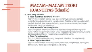 MACAM-MACAM TEORI
KUANTITAS (klasik)
2. Teori Uang Dinamis
a. Teori Kuantitas dari David Ricardo
Teori ini menyatakan bahwa kuat atau lemahnya nilai uang sangat
tergantung pada jumlah uang yang beredar. Apabila jumlah uang berubah
menjadi dua kali lipat, maka nilai uang akan menurun menjadi setengah
darisemula, dan juga sebaliknya.
b. Teori Kuantitas dari Irving Fisher
Teori yang telah dikemukakan David Ricardo disempurnakan lagi oleh
Irving Fisher dengan memasukan unsur kecepatan peredaran uang, barang
dan jasa sebagai faktor yang mempengaruhi nilai uang.
c. Teori Persediaan Kas
Teori ini dilihat dari jumlah uang yang tidak dibelikan barang-barang.
d. Teori Ongkos Produksi
Teori ini menyatakan nilai uang dalam peredaran yang berasal dari logam
dan uang itu dapat dipandang sebagai barang.
 