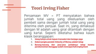 Teori Irving Fisher
Persamaan MV = PT menyatakan bahwa
jumlah total uang yang dikeluarkan oleh
pembeli sama dengan jumlah total uang yang
diterima oleh penjual. Saat ini, yang dimaksud
dengan M adalah uang giral ditambah dengan
uang kartal. Seperti diketahui bahwa kaum
klasik beranggapan:
1. Uang hanya untuk tujuan transaksi dan berjaga-jaga
2. Dalam jangka pendek Velocity of Money adalah tetap
3. Barang-barang dan jasa-jasa jumlahnya tetap karena
perekonomian dianggap sudah mencapai full employment
 