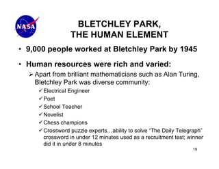 BLETCHLEY PARK,
                THE HUMAN ELEMENT
• 9,000 people worked at Bletchley Park by 1945
• Human resources were rich and varied:
    Apart from brilliant mathematicians such as Alan Turing,
    Bletchley Park was diverse community:
      Electrical Engineer
      Poet
      School Teacher
      Novelist
      Chess champions
      Crossword puzzle experts…ability to solve “The Daily Telegraph”
      crossword in under 12 minutes used as a recruitment test; winner
      did it in under 8 minutes
                                                                 19
 