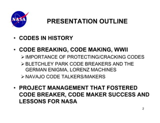 PRESENTATION OUTLINE

• CODES IN HISTORY

• CODE BREAKING, CODE MAKING, WWII
   IMPORTANCE OF PROTECTING/CRACKING CODES
   BLETCHLEY PARK CODE BREAKERS AND THE
   GERMAN ENIGMA, LORENZ MACHINES
   NAVAJO CODE TALKERS/MAKERS

• PROJECT MANAGEMENT THAT FOSTERED
  CODE BREAKER, CODE MAKER SUCCESS AND
  LESSONS FOR NASA
                                         2
 