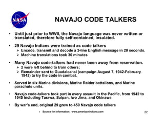 NAVAJO CODE TALKERS

•   Until just prior to WWII, the Navajo language was never written or
    translated, therefore fully self-contained, insulated.
•   29 Navajo Indians were trained as code talkers
       Encode, transmit and decode a 3-line English message in 20 seconds.
       Machine translations took 30 minutes

•   Many Navajo code-talkers had never been away from reservation.
       2 were left behind to train others;
       Remainder sent to Guadalcanal (campaign August 7, 1942-February
       1943) to try the code in combat.

•   Served in six Marine divisions, Marine Raider battalions, and Marine
    parachute units.

•   Navajo code-talkers took part in every assault in the Pacific, from 1942 to
    1945 including Tarawa, Saipan, Iwo Jima, and Okinawa

•   By war’s end, original 29 grew to 450 Navajo code talkers
                  » Source for information: www,americanindians.com               22
 