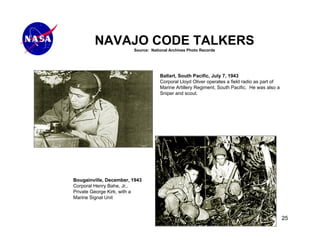 NAVAJO CODE TALKERS
                        Source: National Archives Photo Records




                                    Ballart, South Pacific, July 7, 1943
                                    Corporal Lloyd Oliver operates a field radio as part of
                                    Marine Artillery Regiment, South Pacific. He was also a
                                    Sniper and scout.




Bougainville, December, 1943
Corporal Henry Bahe, Jr,.
Private George Kirk, with a
Marine Signal Unit



                                                                                              25
 