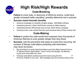 High Risk/High Rewards
                            Code-Breaking
•   Failure to crack code, or discovery of efforts by enemy, could have
    greatly increased battle casualties, possibly determine war’s outcome
•   Success meant dramatic benefits
       Advance knowledge of Luftwaffe’s English targets, 1940 Battle of Britain
       Interdicting German U-Boat “Wolf-Packs” preying on Allied shipping
       Interdicting German Afrika Korps ship convoys, North African campaign
       Cracking Lorenz code verified Germans were deceived about D-Day invasion site

                              Code-Making
•   Failure to protect the code would have exposed many thousands of
    American Marines to even greater danger than they faced
•   Success: Like fire prevention that stops an event from occurring, full
    success of Navajo code-talkers protecting vital information
    may never be known.
       But according to a quote (AmericanIndians.com) from Major Howard Connor,
       5th Marine Division signal officer, “were it not for the Navajos, the Marines
       would never have taken Iwo Jima”.
       6 Navajo code-talkers worked around the clock during the first                27
       48 hours of battle on Iwo Jima. 800 messages sent and received without error.
 