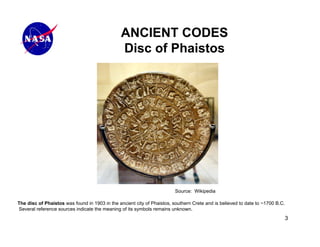 ANCIENT CODES
                                                Disc of Phaistos




                                                                         Source: Wikipedia

The disc of Phaistos was found in 1903 in the ancient city of Phaistos, southern Crete and is believed to date to ~1700 B.C.
Several reference sources indicate the meaning of its symbols remains unknown.
                                                                                                                               3
 