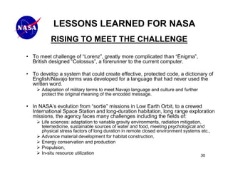 LESSONS LEARNED FOR NASA
          RISING TO MEET THE CHALLENGE

• To meet challenge of “Lorenz”, greatly more complicated than “Enigma”,
  British designed “Colossus”, a forerunner to the current computer.

• To develop a system that could create effective, protected code, a dictionary of
  English/Navajo terms was developed for a language that had never used the
  written word.
      Adaptation of military terms to meet Navajo language and culture and further
      protect the original meaning of the encoded message.

• In NASA’s evolution from “sortie” missions in Low Earth Orbit, to a crewed
  International Space Station and long-duration habitation, long range exploration
  missions, the agency faces many challenges including the fields of:
      Life sciences: adaptation to variable gravity environments, radiation mitigation,
      telemedicine, sustainable sources of water and food, meeting psychological and
      physical stress factors of long duration in remote closed environment systems etc.,
      Advance material development for habitat construction,
      Energy conservation and production
      Propulsion,
      In-situ resource utilization                                                     30
 