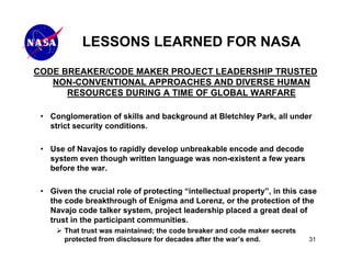 LESSONS LEARNED FOR NASA
CODE BREAKER/CODE MAKER PROJECT LEADERSHIP TRUSTED
   NON-CONVENTIONAL APPROACHES AND DIVERSE HUMAN
      RESOURCES DURING A TIME OF GLOBAL WARFARE

 • Conglomeration of skills and background at Bletchley Park, all under
   strict security conditions.

 • Use of Navajos to rapidly develop unbreakable encode and decode
   system even though written language was non-existent a few years
   before the war.

 • Given the crucial role of protecting “intellectual property”, in this case
   the code breakthrough of Enigma and Lorenz, or the protection of the
   Navajo code talker system, project leadership placed a great deal of
   trust in the participant communities.
       That trust was maintained; the code breaker and code maker secrets
       protected from disclosure for decades after the war’s end.           31
 