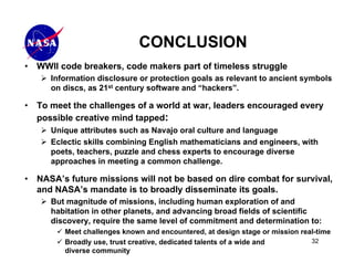 CONCLUSION
•   WWII code breakers, code makers part of timeless struggle
       Information disclosure or protection goals as relevant to ancient symbols
       on discs, as 21st century software and “hackers”.

•   To meet the challenges of a world at war, leaders encouraged every
    possible creative mind tapped:
       Unique attributes such as Navajo oral culture and language
       Eclectic skills combining English mathematicians and engineers, with
       poets, teachers, puzzle and chess experts to encourage diverse
       approaches in meeting a common challenge.

•   NASA’s future missions will not be based on dire combat for survival,
    and NASA’s mandate is to broadly disseminate its goals.
       But magnitude of missions, including human exploration of and
       habitation in other planets, and advancing broad fields of scientific
       discovery, require the same level of commitment and determination to:
          Meet challenges known and encountered, at design stage or mission real-time
          Broadly use, trust creative, dedicated talents of a wide and         32
          diverse community
 