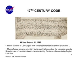 17TH CENTURY CODE




                      Written August 31, 1645.
• Prince Maurice to Lord Digby; both senior commanders in armies of Charles I.
• Much of code remains a mystery but enough is known that the message regards
Royalist town of Hereford about to be attacked by Parliament forces during English
Civil War.
                                                                                 4
(Source: U.K. National Archives)
 