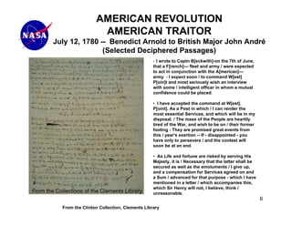 AMERICAN REVOLUTION
                  AMERICAN TRAITOR
July 12, 1780 -- Benedict Arnold to British Major John André
               (Selected Deciphered Passages)
                                            • I wrote to Captn B[eckwith]-on the 7th of June,
                                            that a F[rench]--- fleet and army / were expected
                                            to act in conjunction with the A[merican]---
                                            army. - I expect soon / to command W[est]
                                            P[oin]t and most seriously wish an interview
                                            with some / intelligent officer in whom a mutual
                                            confidence could be placed.

                                            • I have accepted the command at W[est].
                                            P[oint]. As a Post in which / I can render the
                                            most essential Services, and which will be in my
                                            disposal. / The mass of the People are heartily
                                            tired of the War, and wish to be on / their former
                                            footing - They are promised great events from
                                            this / year's exertion -- If - disappointed - you
                                            have only to persevere / and the contest will
                                            soon be at an end.

                                            • As Life and fortune are risked by serving His
                                            Majesty, it is / Necessary that the latter shall be
                                            secured as well as the emoluments / I give up,
                                            and a compensation for Services agreed on and
                                            a Sum / advanced for that purpose - which I have
                                            mentioned in a letter / which accompanies this,
                                            which Sir Henry will not, I believe, think /
                                            unreasonable.
                                                                                                  6
  From the Clinton Collection, Clements Library
 