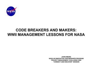 CODE BREAKERS AND MAKERS:
WWII MANAGEMENT LESSONS FOR NASA




                               JOHN EMOND
                 NASA HQ INNOVATIVE PARTNERSHIPS PROGRAM
                   PROJECT MANAGEMENT CHALLENGE 2009
                      “CONNECT AND DISCOVER” SESSION
 