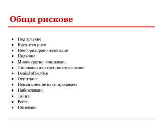 Общи рискове

●   Подправяне
●   Кредитен риск
●   Неоторизирано изтегляне
●   Подмяна
●   Многократно използване
●   Липсващо или грешно отразяване
●   Denial of Service
●   Оттегляне
●   Неизпълнение на от продавача
●   Набеждаване
●   Тайна
●   Ресто
●   Погиване
 