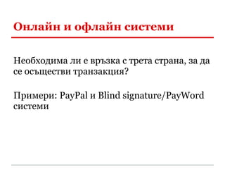 Онлайн и офлайн системи

Необходима ли е връзка с трета страна, за да
се осъществи транзакция?

Примери: PayPal и Blind signature/PayWord
системи
 