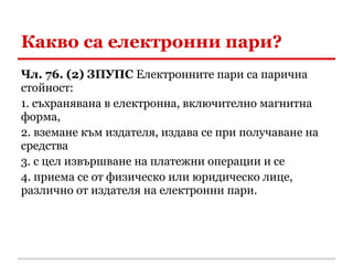 Какво са електронни пари?
Чл. 76. (2) ЗПУПС Електронните пари са парична
стойност:
1. съхранявана в електронна, включително магнитна
форма,
2. вземане към издателя, издава се при получаване на
средства
3. с цел извършване на платежни операции и се
4. приема се от физическо или юридическо лице,
различно от издателя на електронни пари.
 