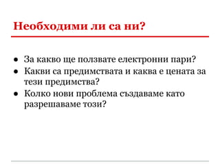 Необходими ли са ни?

● За какво ще ползвате електронни пари?
● Какви са предимствата и каква е цената за
  тези предимства?
● Колко нови проблема създаваме като
  разрешаваме този?
 