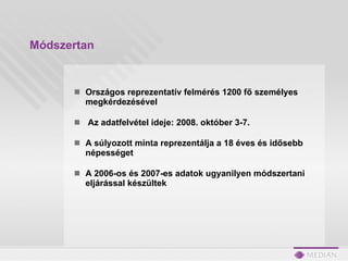 Módszertan Országos reprezentatív felmérés 1200 fő személyes megkérdezésével Az adatfelvétel ideje: 2008. október 3-7.  A súlyozott minta reprezentálja a 18 éves és idősebb népességet A 2006-os és 2007-es adatok ugyanilyen módszertani eljárással készültek 