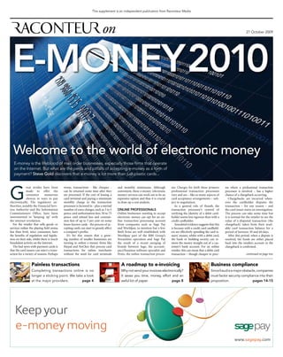 This supplement is an independent publication from Raconteur Media




                                                                                                                                                                                               27 October 2009




 e-MoneY 2010

  Welcome to the world of electronic money
   E-money is the lifeblood of mail order businesses, especially those firms that operate
   on the Internet. But what are the perils and pitfalls of accepting e-money as a form of
   payment? Steve Gold discovers that e-money is lot more than just plastic cards...




G
              reat strides have been        worse, transactions - like cheques -        and monthly minimums. Although            sor. Charges for both these primary         ess where a professional transaction
              made to offer the             can be returned some time after they        convenient, these e-money (electronic     professional transaction processors         processor is involved – has a higher
              consumer        numerous      are processed. If the cost of leasing a     money) services can work out to be an     vary and are – like so many aspects of      chance of a chargeback occurring.
              choices in ways to pay        card terminal and paying a minimum          expensive option and thus it is crucial   card acceptance arrangements – sub-            Chargebacks are incurred when-
electronically. The regulatory au-          monthly charge to the transaction           to draw up a cost analysis.               ject to negotiation.                        ever the cardholder disputes the
thorities, notably the Financial Serv-      processor is factored in - plus a myriad                                                 As a general rule of thumb, the          transaction – for any reason – and
ices Authority and the Information          number of extra charges, such as 3 to 5     online professionals                      transaction processor’s control of          the card issuer starts an investigation.
Commissioners Office, have been             pence card authorisation fees, 50 to 75     Online businesses wanting to accept       verifying the identity of a debit card-     The process can take some time but
instrumental in ‘keeping up’ with           pence card refund fees and commis-          electronic money can opt for an on-       holder seems less rigorous than with a      it is normal for the retailer to see the
the internet revolution.                    sion fees of up to 5 per cent on some       line transaction processing account       credit cardholder.                          value of a disputed transaction (the
   For the retailer that sells goods or     lesser-known cards - the process of ac-     from companies such as Sage Pay              Anecdotal evidence suggests that this    chargeback) taken from their avail-
services online the playing field seems     cepting cards can start to grossly affect   and Worldpay, to mention but a few.       is because with a credit card cardhold-     able card transaction balance for a
less than level, since consumers have       a company’s profits.                        Both firms are well established; with     ers are effectively spending the card is-   period of between 30 and 60 days.
the benefits of regulation and legisla-        It’s for this reason that a grow-        Worldpay part of the RBS Group’s          suers’ money, whilst with a debit card,        After this period, when a dispute is
tion on their side, whilst there is much    ing number of smaller businesses are        Streamline operation and Sage Pay         the bank or building society can re-        resolved, the funds are either placed
fraudulent activity on the Internet.        turning to online e-money firms like        the result of a recent merging of         move the money straight out of a cus-       back into the retailers account or the
   The bad news with payment cards is       Paypal and NoChex that process card         brands between Sage, the account-         tomer’s bank account. For an online         chargeback is confirmed.
that the card issuers can reject a trans-   transactions for online merchants           ancy/business software specialist and     retailer, this can mean that a debit card
action for a variety of reasons. Perhaps    without the need for card terminals         Protx, the online transaction proces-     transaction – though cheaper to proc-                        continued on page two


                  Painless transactions                                                   A roadmap to e-invoicing                                                 Business compliance
                  Completing transactions online is no                                    Why not send your invoices electronically?                               Since fraud is a major obstacle, companies
                  longer a sticking point. We take a look                                 It saves you time, money, effort and an                                  must factor security compliance into their
                  at the major providers.         page 4                                  awful lot of paper.               page 8                                 proposition.                  pages 14-15




    Keep your
    e-money moving
                                                                                                                                                                                     www.sagepay.com
 