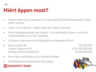 10

Miért éppen most?
•    Hiteles elektronikus dokumentum kibocsátás és kezelés bevezetése (2001.
     XXXV. törvény)
•    A piac nő és változik - újabb csoportok, újabb elvárások
•    Rutin feladatokat senki sem szereti, s az ügyfeleknek fontos a számlák,
     csekkek fizetése és on-line kezelése.
•    A hiteles e-dokumentumok kibocsátása robbanás előtt áll.
•    Postai csekk (db)                                                327.000.000
     Fizetési forgalom (Ft)                                     5.325.000.000.000
     Költség a kibocsátóknál (Ft)                                  65.000.000.000
•    Nincs igazi különbség a piaci ajánlatok között.
•    Költséghatékonyság kiemelt fontosságú.
                                                                 A GE Money Bank tagja
 