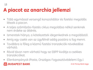 13

A piacot az anarchia jellemzi
• Több egymással versengő konszolidátor és fizetési megoldás
  létezik a piacon.
• A teljes számlázási-fizetés ciklus megoldása nélkül senkinek
  nem érdeke az áttérés.
• Ismeretek hiánya, a kötelezettek idegenkednek a megoldástól.
• Amíg egy csekk van az ügyfélnél addig postára is fog menni.
• Továbbra is főleg a közmű fizetési tranzakciók növekedése
  várható.
• Rövid távon nem várható hogy az EBPP kiváltja a csekkes
  tranzakciókat.
• Ellenkampányok (Posta, Országos Fogyasztóvédelemi Egy.)
                                                 A GE Money Bank tagja
 