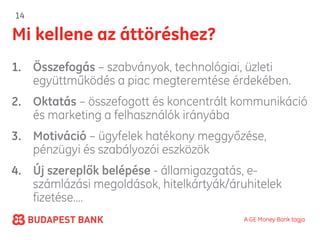 14

Mi kellene az áttöréshez?
1. Összefogás – szabványok, technológiai, üzleti
   együttműködés a piac megteremtése érdekében.
2. Oktatás – összefogott és koncentrált kommunikáció
   és marketing a felhasználók irányába
3. Motiváció – ügyfelek hatékony meggyőzése,
   pénzügyi és szabályozói eszközök
4. Új szereplők belépése - államigazgatás, e-
   számlázási megoldások, hitelkártyák/áruhitelek
   fizetése….
                                          A GE Money Bank tagja
 